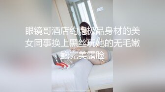 眼镜哥酒店约炮极品身材的美女同事换上黑丝玩她的无毛嫩鲍完美露脸