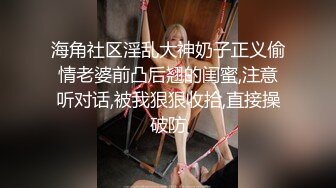 海角社区淫乱大神奶子正义偷情老婆前凸后翘的闺蜜,注意听对话,被我狠狠收拾,直接操破防