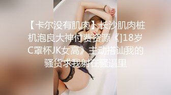 【卡尔没有肌肉】长沙肌肉桩机泡良大神付费资源《]18岁C罩杯JK女高》主动搭讪我的骚货求我射在骚逼里