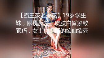 【霸王茶姬探花】19岁学生妹，眼镜反差，皮肤白皙紧致乖巧，女上位摇摆的欲仙欲死！