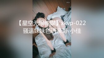 【星空无限传媒】xkvp-022 骚逼妹妹色诱亲哥-小佳