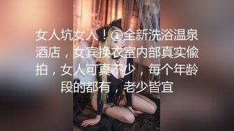 女人坑女人！①全新洗浴温泉酒店，女宾换衣室内部真实偸拍，女人可真不少，每个年龄段的都有，老少皆宜