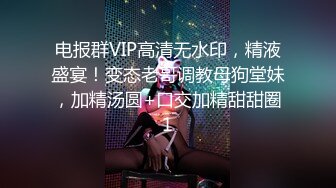 电报群VIP高清无水印，精液盛宴！变态老哥调教母狗堂妹，加精汤圆+口交加精甜甜圈1