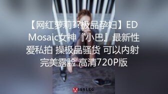 【网红萝莉??极品孕妇】ED Mosaic女神『小巴』最新性爱私拍 操极品骚货 可以内射 完美露脸 高清720P版