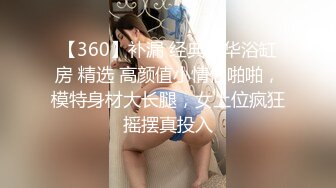 【360】补漏 经典豪华浴缸房 精选 高颜值小情侣啪啪，模特身材大长腿，女上位疯狂摇摆真投入