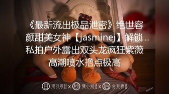 《最新流出极品泄密》绝世容颜甜美女神【jasminej】解锁私拍户外露出双头龙疯狂紫薇高潮喷水撸点极高