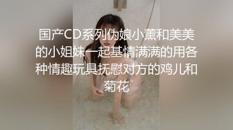 国产CD系列伪娘小薰和美美的小姐妹一起基情满满的用各种情趣玩具抚慰对方的鸡儿和菊花