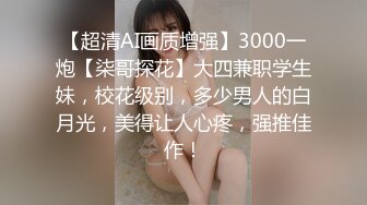 【超清AI画质增强】3000一炮【柒哥探花】大四兼职学生妹，校花级别，多少男人的白月光，美得让人心疼，强推佳作！