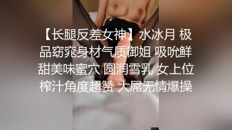 【长腿反差女神】水冰月 极品窈窕身材气质御姐 吸吮鲜甜美味蜜穴 圆润雪乳 女上位榨汁角度超赞 大屌无情爆操