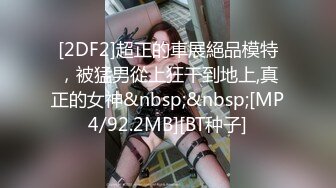 [2DF2]超正的車展絕品模特，被猛男從上狂干到地上,真正的女神&nbsp;&nbsp;[MP4/92.2MB][BT种子]