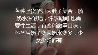 各种骚货孕妇大肚子集合，喷奶水滋滋地，怀孕期间 也需要性生活，有些稍微重口味，怀孕后奶子变大奶水变多，少女少妇都有