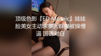 顶级色影『ED Mosaic』娃娃脸美女主动求多人群操被操懵逼 国语对白