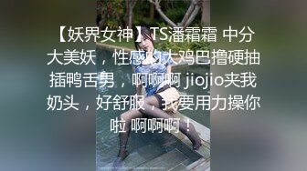 【妖界女神】TS潘霜霜 中分大美妖，性感的大鸡巴撸硬抽插鸭舌男，啊啊啊 jiojio夹我奶头，好舒服，我要用力操你啦 啊啊啊！