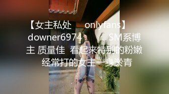 【女主私处㊙️onlyfans】☀️downer6974☀️☛☛SM系博主 质量佳  看起来特别的粉嫩  经常打的女主一身淤青