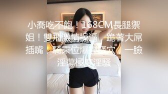 小喬吃不飽！168CM長腿禦姐！雙飛激情操逼，跪著大屌插嘴，騎乘位爆操騷穴，一臉淫蕩極度淫騷