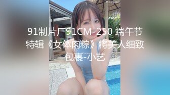 91制片厂91CM-250 端午节特辑《女体肉粽》将美人细致包裹-小艺