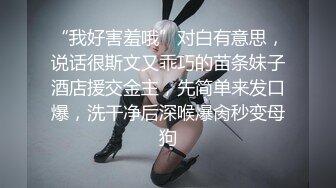 “我好害羞哦”对白有意思，说话很斯文又乖巧的苗条妹子酒店援交金主，先简单来发口爆，洗干净后深喉爆肏秒变母狗