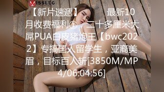 【新片速遞】⚫️⚫️最新10月收费福利①，二十多厘米大屌PUA白皮猪炮王【bwc2022】专搞国人留学生，亚裔美眉，目标百人斩[3850M/MP4/06:04:56]