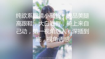 纯欲系眼镜小骚货，极品美腿高跟鞋，大白翘臀，骑上来自己动，第一视角后入，深插到底，视角诱惑