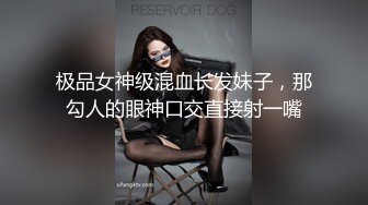 极品女神级混血长发妹子，那勾人的眼神口交直接射一嘴