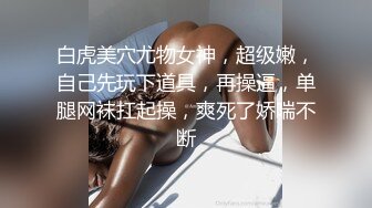 白虎美穴尤物女神，超级嫩，自己先玩下道具，再操逼，单腿网袜扛起操，爽死了娇喘不断