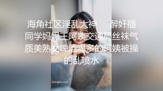 海角社区淫乱大神❤️醉奸插同学妈妈王阿姨交通局丝袜气质美熟女啤酒喝多的阿姨被操的乱喷水