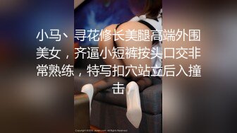 小马丶寻花修长美腿高端外围美女，齐逼小短裤按头口交非常熟练，特写扣穴站立后入撞击