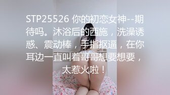 STP25526 你的初恋女神--期待吗。沐浴后的西施，洗澡诱惑、震动棒，手指抠逼，在你耳边一直叫着哥哥想要想要，太惹火啦！