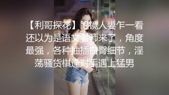 【利哥探花】眼镜人妻乍一看还以为是语文老师来了，角度最强，各种抽插白臀细节，淫荡骚货棋逢对手遇上猛男