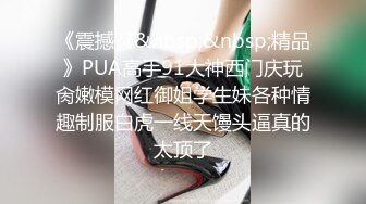 《震撼??&nbsp;&nbsp;精品》PUA高手91大神西门庆玩肏嫩模网红御姐学生妹各种情趣制服白虎一线天馒头逼真的太顶了