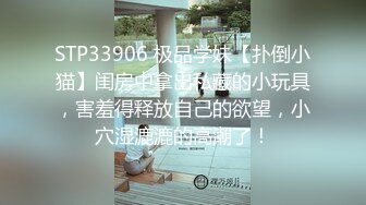 STP33906 极品学妹【扑倒小猫】闺房中拿出私藏的小玩具，害羞得释放自己的欲望，小穴湿漉漉的高潮了！