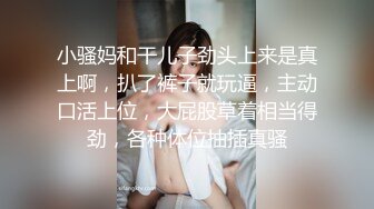 小骚妈和干儿子劲头上来是真上啊，扒了裤子就玩逼，主动口活上位，大屁股草着相当得劲，各种体位抽插真骚