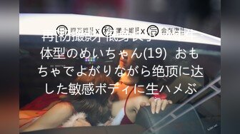 再[初撮影] 低身长小○4年生体型のめいちゃん(19)  おもちゃでよがりながら绝顶に达した敏感ボディに生ハメぶ