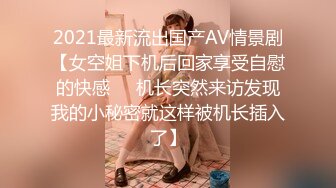 2021最新流出国产AV情景剧【女空姐下机后回家享受自慰的快感❤️机长突然来访发现我的小秘密就这样被机长插入了】