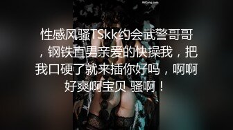 性感风骚TSkk约会武警哥哥，钢铁直男亲爱的快操我，把我口硬了就来插你好吗，啊啊好爽啊宝贝 骚啊！