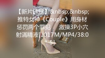 【新片速遞】&nbsp;&nbsp;推特女神《Couple》用身材惩罚两个罪犯❤️激操3P小穴射滿精液[1017M/MP4/38:05]