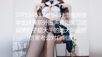 STP15063 网约年轻漂亮湖南学生妹兼职外围声音甜美口活很赞奶子超大干的她大叫说好厉害老公对白刺激