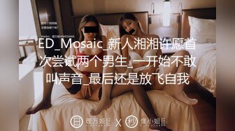 ED_Mosaic_新人湘湘许愿首次尝试两个男生_一开始不敢叫声音_最后还是放飞自我