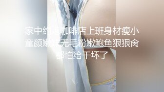 家中约炮咖啡店上班身材瘦小童颜嫩妹无毛粉嫩鲍鱼狠狠肏都怕给干坏了