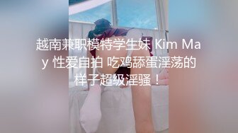 越南兼职模特学生妹 Kim May 性爱自拍 吃鸡舔蛋淫荡的样子超级淫骚！