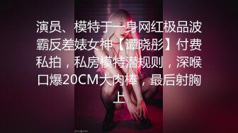 演员、模特于一身网红极品波霸反差婊女神【谭晓彤】付费私拍，私房模特潜规则，深喉口爆20CM大肉棒，最后射胸上