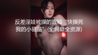 反差淫娃被操的直喊“快操死我的小骚逼”(全网最全资源)