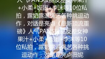 人气PANS极品反差女神果汁+小柔+饭团+李沫等10位私拍，露奶露逼绳艺各种挑逗动作，对话是亮点《最新顶流重磅》人气PANS极品反差女神果汁+小柔+饭团+李沫等10位私拍，露奶露逼绳艺各种挑逗动作，对话是亮点薇妮