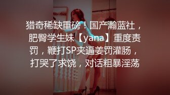 猎奇稀缺重磅！国产瀚蓝社，肥臀学生妹【yana】重度责罚，鞭打SP夹逼姜罚灌肠，打哭了求饶，对话粗暴淫荡