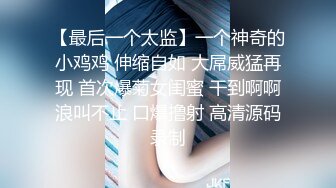 【最后一个太监】一个神奇的小鸡鸡 伸缩自如 大屌威猛再现 首次爆菊女闺蜜 干到啊啊浪叫不止 口爆撸射 高清源码录制