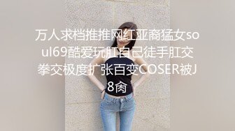 万人求档推推网红亚裔猛女soul69酷爱玩肛自己徒手肛交拳交极度扩张百变COSER被J8肏