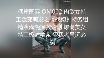 偶蜜国际 OM002 肉欲女特工叛变萌发之《战狗》特务组精液灌浇拯救企划 爆肏美女特工极射精浆 犯我者虽远必操