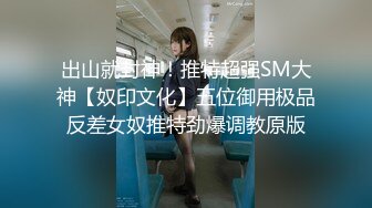 出山就封神！推特超强SM大神【奴印文化】五位御用极品反差女奴推特劲爆调教原版