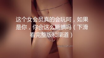 这个女会员真的会玩阿，如果是你，你会这么腼腆吗（下滑看完整版和渠道）