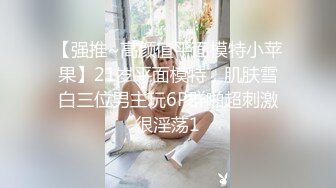 【强推~高颜值平面模特小苹果】21岁平面模特，肌肤雪白三位男主玩6P群啪超刺激很淫荡1